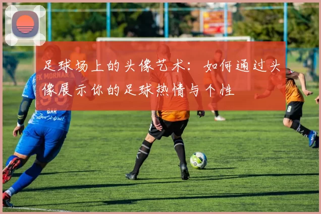 足球场上的头像艺术：如何通过头像展示你的足球热情与个性