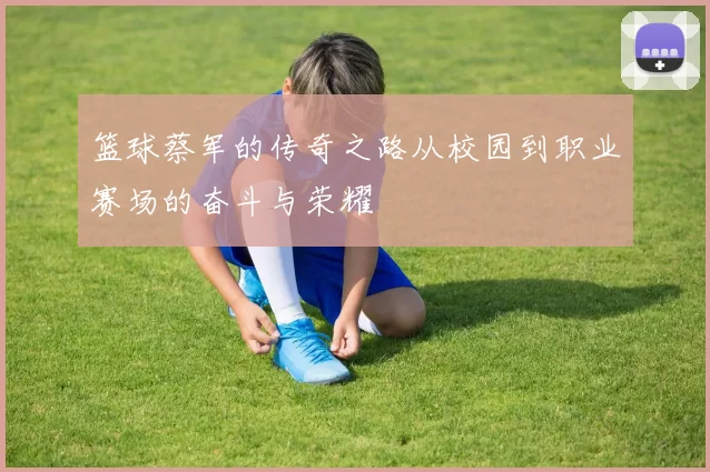 篮球蔡军的传奇之路从校园到职业赛场的奋斗与荣耀