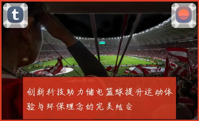 创新科技助力储电篮球提升运动体验与环保理念的完美结合