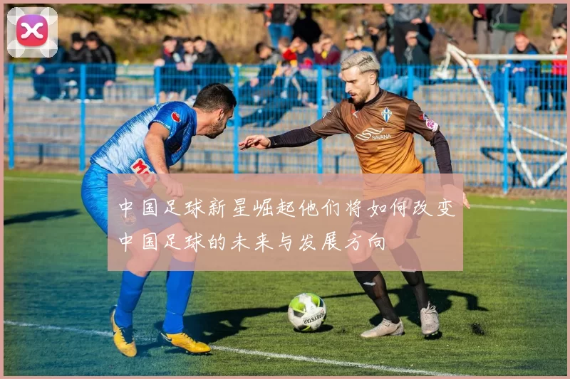 中国足球新星崛起他们将如何改变中国足球的未来与发展方向