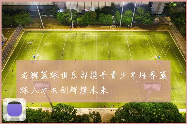 龙狮篮球俱乐部携手青少年培养篮球人才共创辉煌未来